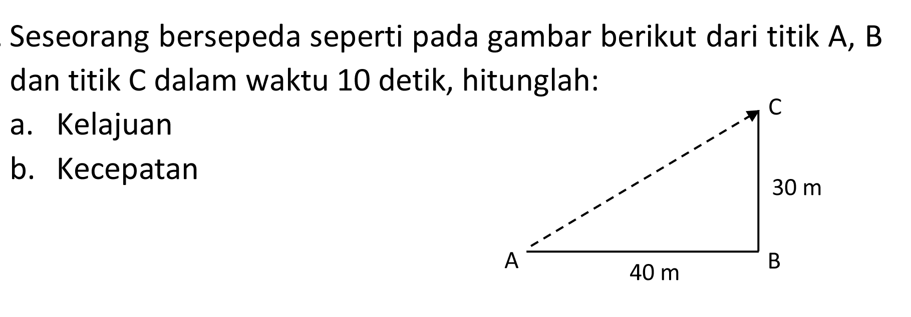 Seseorang bersepeda seperti pada gambar berikut dari titik  A, B  dan titik C dalam waktu 10 detik, hitunglah:
a. Kelajuan
b. Kecepatan
A B C 30 m 40 m 