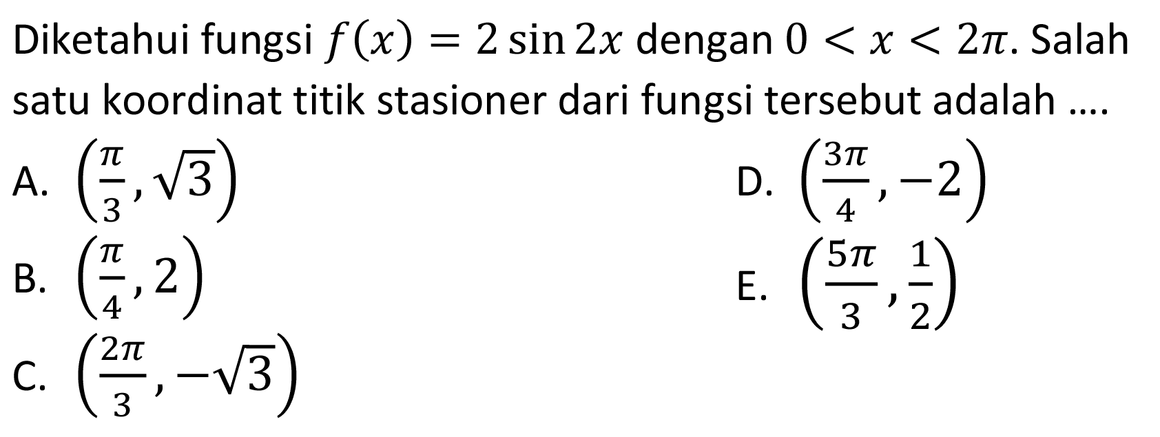 Diketahui fungsi f(x)=2 sin 2x dengan 0<x<2 pi. Salah satu koordinat titik stasioner dari fungsi tersebut adalah.... A. (pi/3, akar(3)) D. (3 pi/4,-2) B. (pi/4, 2) E. (5 pi/3, 1/2) C. (2 pi/3,-akar(3))