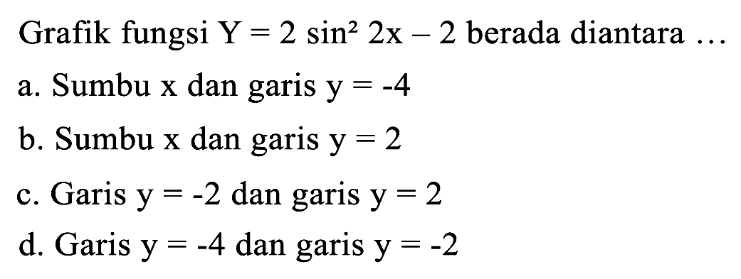 Grafik fungsi  Y=2 sin ^(2) 2 x-2  berada diantara  ... 
a. Sumbu  x  dan garis  y=-4 
b. Sumbu  x  dan garis  y=2 
c. Garis  y=-2  dan garis  y=2 
d. Garis  y=-4  dan garis  y=-2 