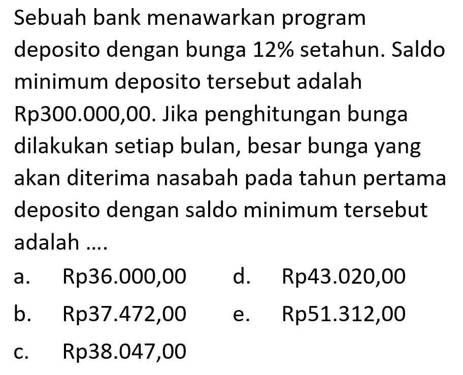 Sebuah bank menawarkan program deposito dengan bunga 12% setahun. Saldo minimum deposito tersebut adalah Rp300.000,00. Jika penghitungan bunga dilakukan setiap bulan, besar bunga yang akan diterima nasabah pada tahun pertama deposito dengan saldo minimum tersebut adalah ....
