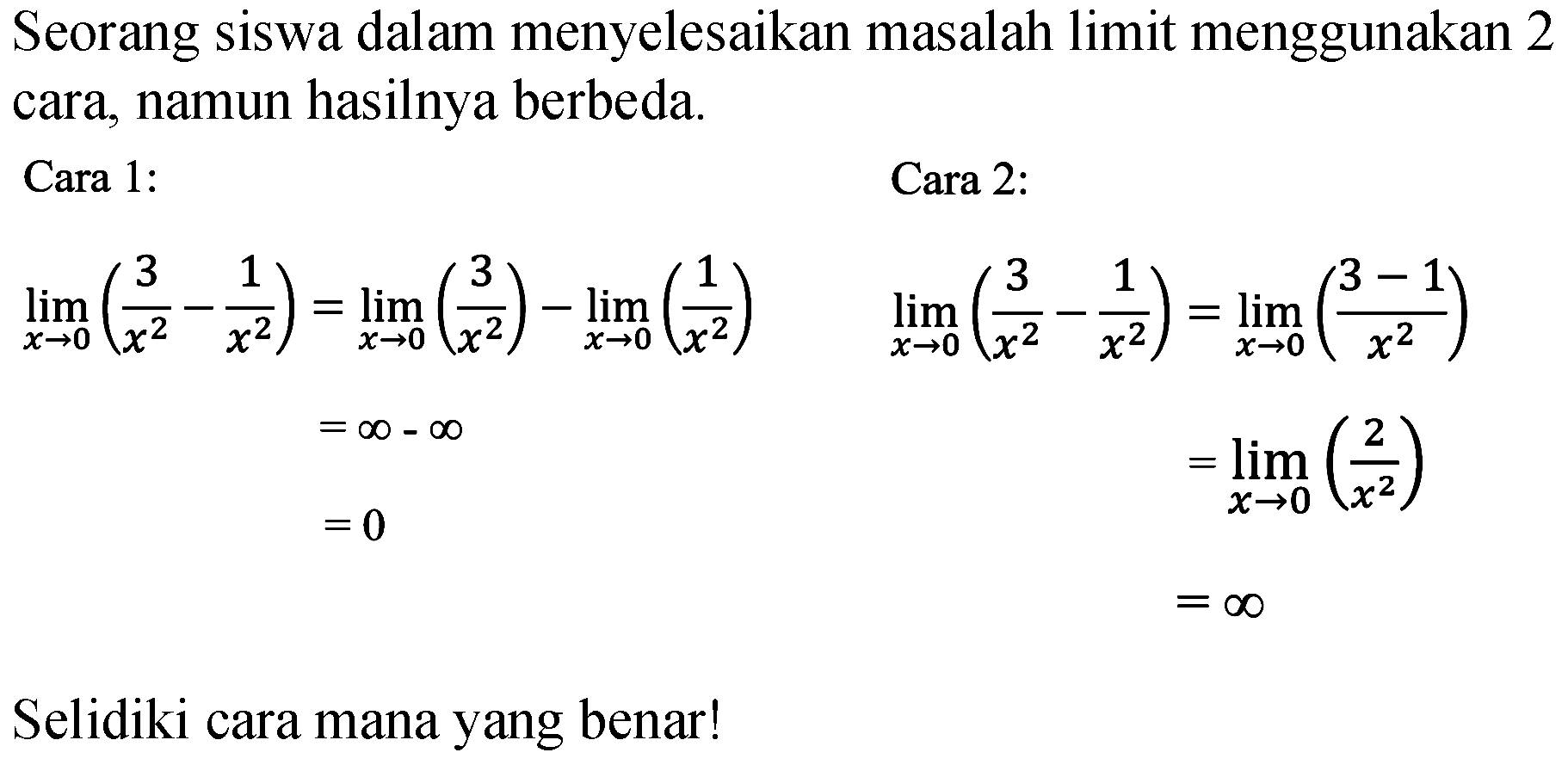 Seorang siswa dalam menyelesaikan masalah limit menggunakan 2 cara, namun hasilnya berbeda.
Cara 1: 
limit x->0 ((3)/(x^2) - (1)/(x^2))= limit x->0 ((3)/(x^2)) - limit x->0 ((1)/(x^2)) 
=tak hingga-tak hingga 
=0
Cara 2:
limit x->0 ((3)/(x^2) - (1)/(x^2)) = limit x->0 ((3-1)/(x^2)) 
 =limit x->0 ((2)/(x^2)) 
 =tak hingga

Selidiki cara mana yang benar!