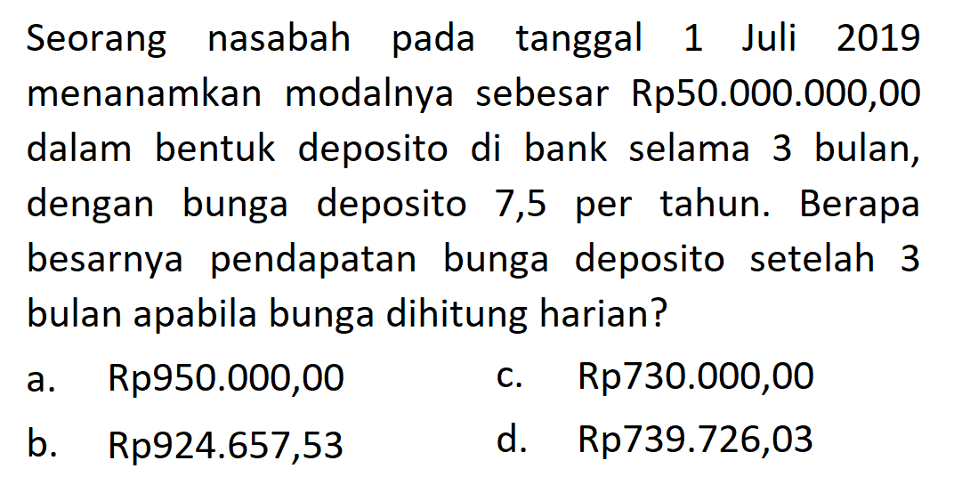 Seorang nasabah pada tanggal 1 Juli 2019 menanamkan modalnya sebesar Rp50.000.000,00 dalam bentuk deposito di bank selama 3 bulan, dengan bunga deposito 7,5 per tahun. Berapa besarnya pendapatan bunga deposito setelah 3 bulan apabila bunga dihitung harian?
