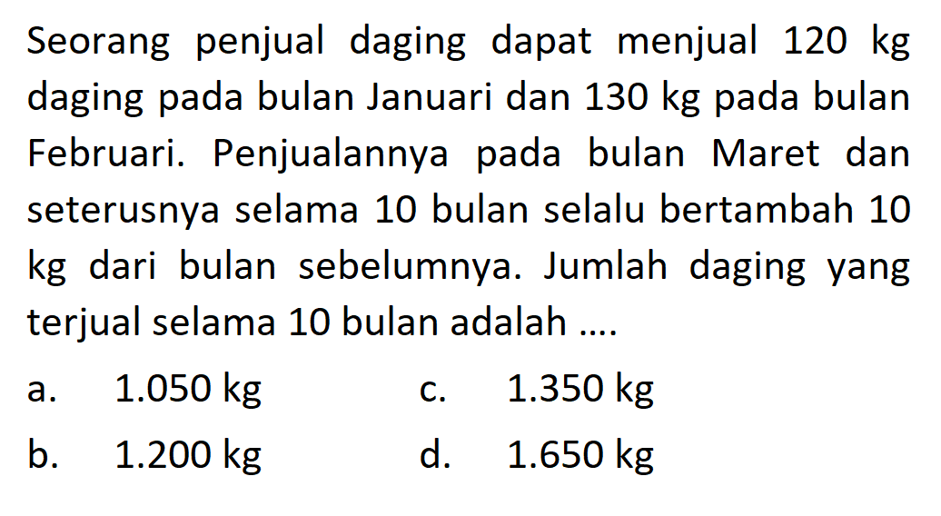 Seorang penjual daging dapat menjual 120 kg daging pada bulan Januari dan 130 kg pada bulan Februari. Penjualannya pada bulan Maret dan seterusnya selama 10 bulan selalu bertambah 10 kg dari bulan sebelumnya. Jumlah daging yang terjual selama 10 bulan adalah ....