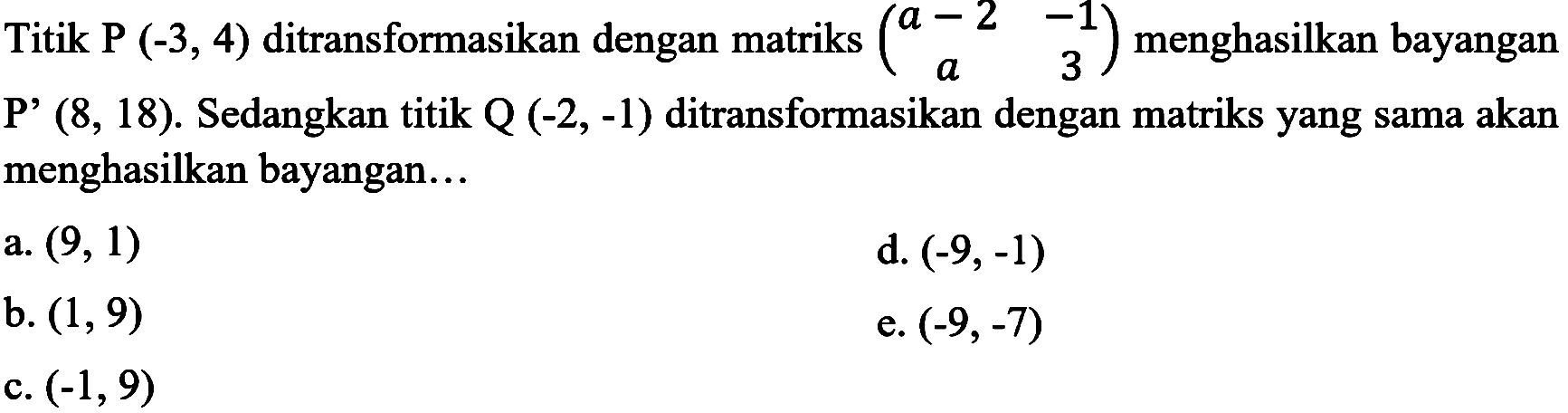 Titik  P(-3,4)  ditransformasikan dengan matriks  (a-2  -1  a  3)  menghasilkan bayangan  P'(8,18) . Sedangkan titik  Q(-2,-1)  ditransformasikan dengan matriks yang sama akan menghasilkan bayangan...
a.  (9,1) 
d.  (-9,-1) 
b.  (1,9) 
e.  (-9,-7) 
c.  (-1,9) 