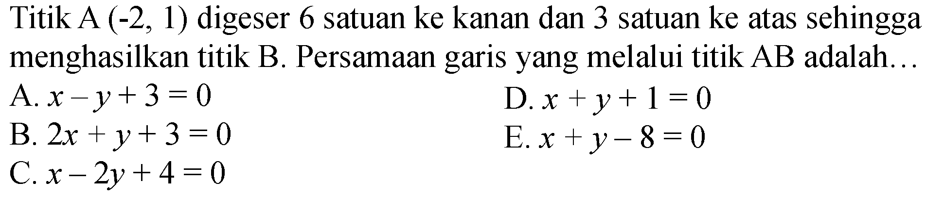 Titik A  (-2,1)  digeser 6 satuan ke kanan dan 3 satuan ke atas sehingga menghasilkan titik B. Persamaan garis yang melalui titik  AB  adalah...
A.  x-y+3=0 
D.  x+y+1=0 
B.  2 x+y+3=0 
E.  x+y-8=0 
C.  x-2 y+4=0 