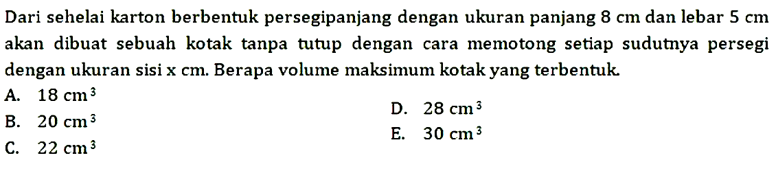 Dari sehelai karton berbentuk persegipanjang dengan ukuran panjang  8 cm  dan lebar  5 cm  akan dibuat sebuah kotak tanpa tutup dengan cara memotong setiap sudutnya persegi dengan ukuran sisi  x cm . Berapa volume maksimum kotak yang terbentuk.