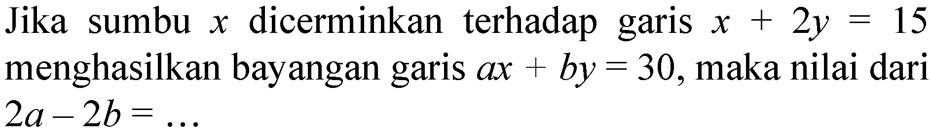 Jika sumbu x dicerminkan terhadap garis x+2y=15 menghasilkan bayangan garis ax+by= 30, maka nilai dari 2a-2b=