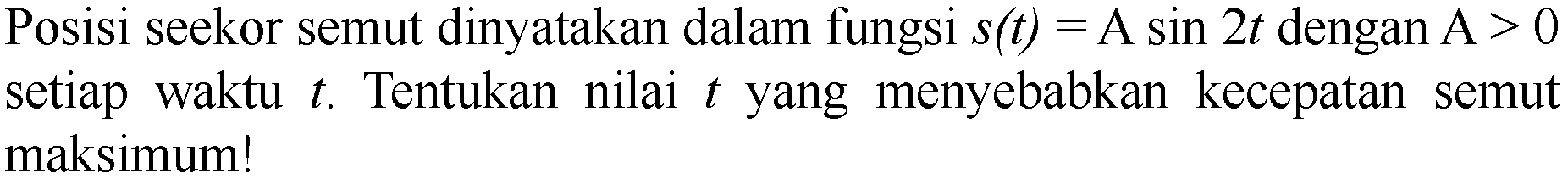 Posisi seekor semut dinyatakan dalam fungsi  s(t)=A sin 2 t  dengan A  >0  setiap waktu  t . Tentukan nilai  t  yang menyebabkan kecepatan semut maksimum!