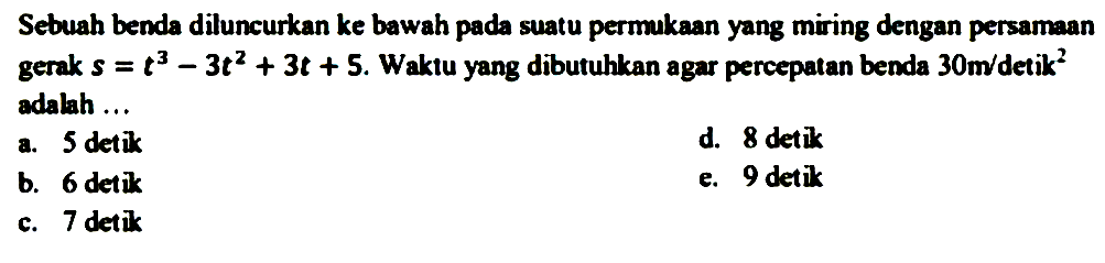 Sebuah benda diluncurkan ke bawah pada suatu permukaan yang miring dengan persamaan gerak s=t^3-3t^2+3t+5. Waktu yang dibutuhkan agar percepatan benda 30 m / detik^2 adahh ...
