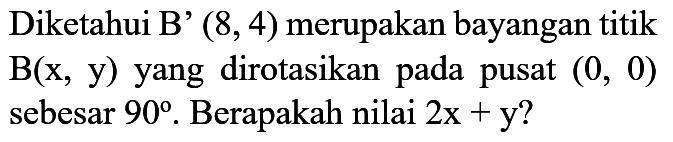 Diketahui B'(8, 4) merupakan bayangan titik B(x, y) yang dirotasikan pada pusat (0, 0) sebesar 90. Berapakah nilai 2x + y?