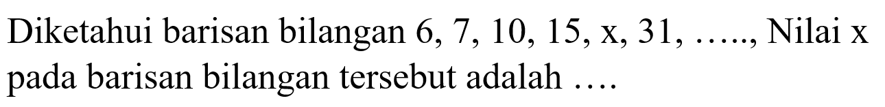 Diketahui barisan bilangan 6,7, 10, 15,x,31, ....Nilai x pada barisan bilangan tersebut adalah 