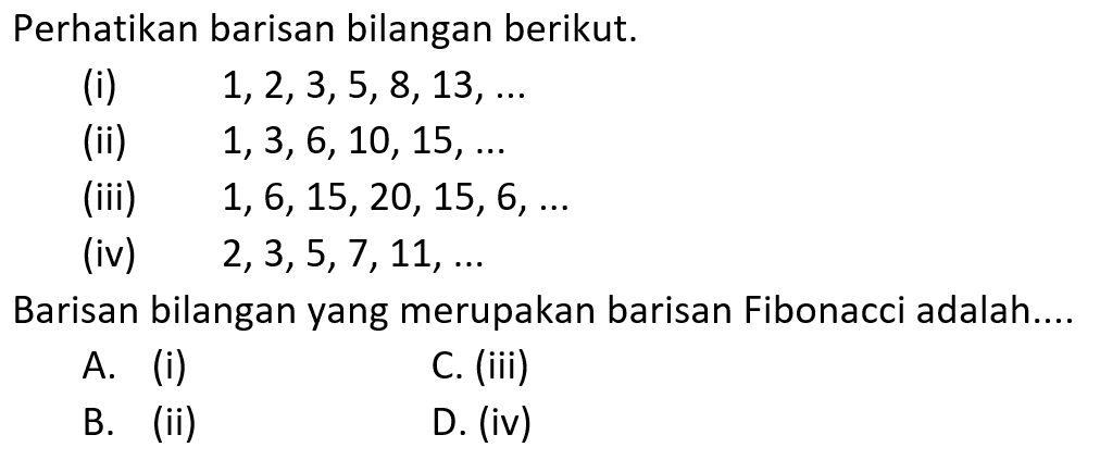 Perhatikan barisan bilangan berikut: (i) 1,2,3,5,8, 13, ... (ii) 1,3,6, 10, 15,.... (iii) 1, 6,15,20, 15, 6,.... (iv) 2,3,5,7,11,.... Barisan bilangan yang merupakan barisan Fibonacci adalah.... 