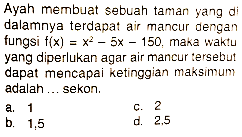 Ayah membuat sebuah taman yang di dalamnya terdapat air mancur dengan fungsi f(x)=x^2 - 5x - 150, maka waktu yang diperlukan agar air mancur tersebut dapat mencapai ketinggian maksimum adalah ... sekon.