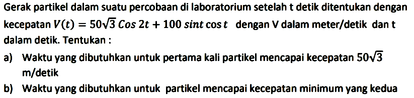 Gerak partikel dalam suatu percobaan di laboratorium setelah t detik ditentukan dengan kecepatan V(t)=50 akar(3) cos 2t + 100 sin t cos t dengan V dalam meter/detik dan t dalam detik. Tentukan :
a) Waktu yang dibutuhkan untuk pertama kali partikel mencapai kecepatan 50 akar(3) m/detik
b) Waktu yang dibutuhkan untuk partikel mencapai kecepatan minimum yang kedua 