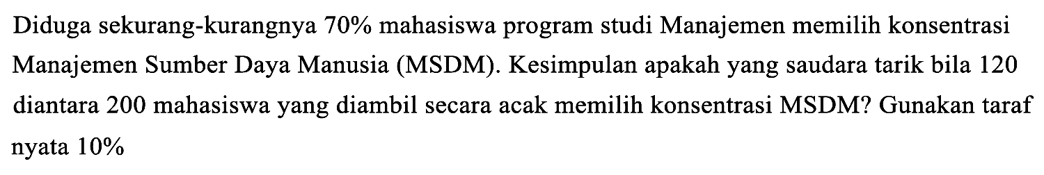 Diduga sekurang-kurangnya 70% mahasiswa program studi Manajemen memilih konsentrasi Manajemen Sumber Daya Manusia (MSDM). Kesimpulan apakah yang saudara tarik bila 120 diantara 200 mahasiswa yang diambil secara acak memilih konsentrasi MSDM? Gunakan taraf nyata 10%