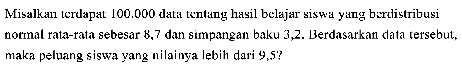 Misalkan terdapat 100.000 data tentang hasil belajar siswa yang berdistribusi normal rata-rata sebesar 8,7 dan simpangan baku 3,2. Berdasarkan data tersebut, maka peluang siswa yang nilainya lebih dari 9,5? 