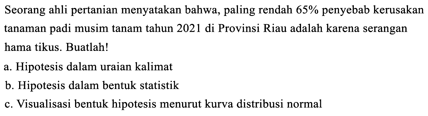 Seorang ahli pertanian menyatakan bahwa, paling rendah 65% penyebab kerusakan tanaman padi musim tanam tahun 2021 di Provinsi Riau adalah karena serangan hama tikus. Buatlah! 
a. Hipotesis dalam uraian kalimat 
b. Hipotesis dalam bentuk statistik 
c. Visualisasi bentuk hipotesis menurut kurva distribusi normal