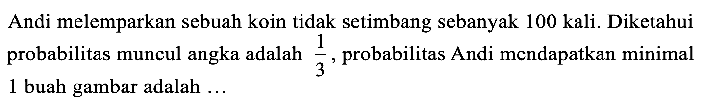 Andi melemparkan sebuah koin tidak setimbang sebanyak 100 kali. Diketahui probabilitas muncul angka adalah 1/3, probabilitas Andi mendapatkan minimal 1 buah gambar adalah ...