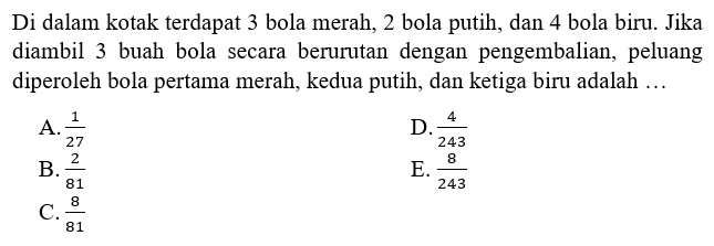 Di dalam kotak terdapat 3 bola merah, 2 bola putih, dan 4 bola biru. Jika diambil 3 buah bola secara berurutan dengan pengembalian, peluang diperoleh bola pertama merah, kedua putih, dan ketiga biru adalah ...