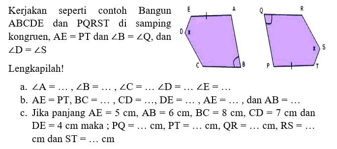 Kerjakan seperti contoh bangun ABCDE dan PQRST di samping kongruen, AE=PT dan sudut B = sudut Q, dan sudut D = sudut S a. sudut A= ...., sudut B= ...., sudut C= .... sudut D= .... sudut E= ....  b. AE=PT, BC= ...., CD= ...., DE= ...., AE= ...., dan AB= .... c. Jika panjang AE=5 cm, AB=6 cm, BC=8 cm, CD=7 cm dan DE=4 cm maka ; PQ= .... cm, PT= .... cm, QR= .... cm, RS= .... cm dan ST= .... cm