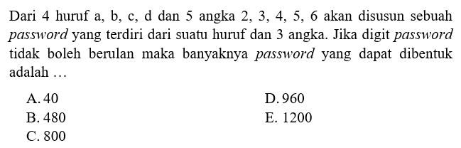 Dari 4 huruf a, b, c, d dan 5 angka 2, 3, 4, 5, 6 akan disusun sebuah password yang terdiri dari suatu huruf dan 3 angka. Jika digit password tidak boleh berulang maka banyaknya password yang dapat dibentuk adalah 