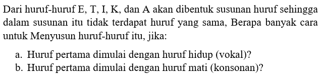 Dari huruf-huruf E,T,IK dan A akan dibentuk susunan huruf sehingga dalam susunan itu tidak terdapat huruf yang sama, Berapa banyak cara untuk Menyusun huruf-huruf itu, jika: a. Huruf pertama dimulai dengan huruf hidup (vokal)? b. Huruf pertama dimulai dengan huruf mati (konsonan)?