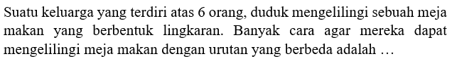 Suatu keluarga yang  terdiri atas 6 orang, duduk mengelilingi sebuah meja makan yang berbentuk lingkaran. Banyak cara agar mereka dapat mengelilingi meja makan dengan urutan yang berbeda adalah ...