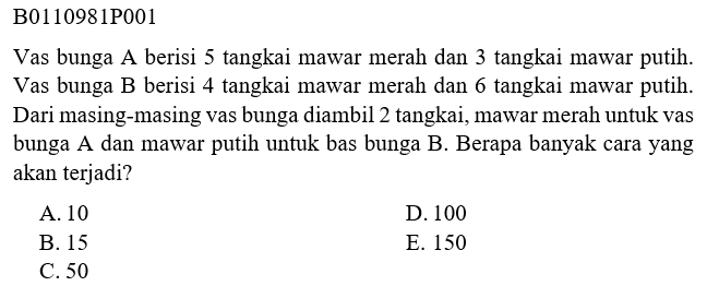 B0110981P001Vas bunga A berisi 5 tangkai mawar merah dan 3 tangkai mawar putih. Vas bunga B berisi 4 tangkai mawar merah dan 6 tangkai mawar putih. Dari masing-masing vas bunga diambil 2 tangkai, mawar merah untuk vas bunga A dan mawar putih untuk bas bunga B. Berapa banyak cara yang akan terjadi?