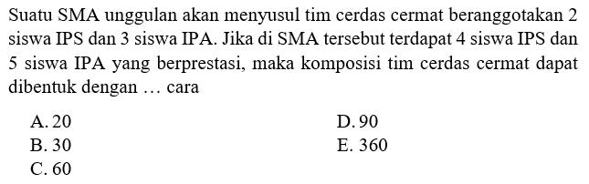 Suatu SMA unggulan akan menyusun tim cerdas cermat beranggotakan 2 siswa IPS dan 3 siswa IPA. Jika di SMA tersebut terdapat 4 siswa IPS dan 5 siswa IPA yang berprestasi, maka komposisi tim cerdas cermat dapat dibentuk dengan ... cara 