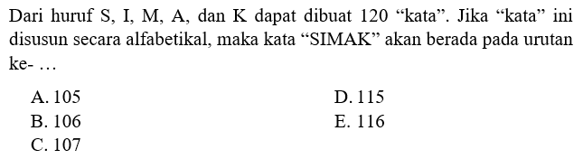 Dari huruf S, I, M, A, dan K dapat dibuat 120 'kata'. Jika 'kata' ini disusun secara alfabetikal, maka kata 'SIMAK' akan berada pada urutan ke- ...