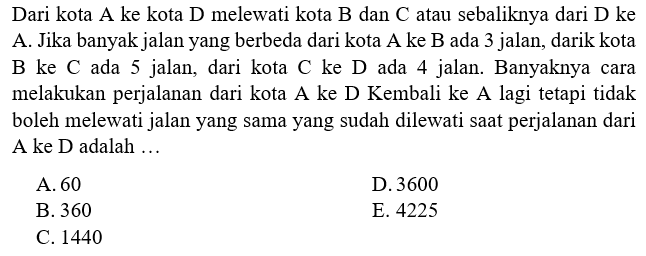 Dari kota A ke kota D melewati kota B dan C atau sebaliknya dari D ke A. Jika banyak jalan yang berbeda dari kota  A  ke  B  ada 3 jalan, darik kota B ke C ada 5 jalan, dari kota C ke D ada 4 jalan. Banyaknya cara melakukan perjalanan dari kota A ke D Kembali ke A lagi tetapi tidak boleh melewati jalan yang sama yang sudah dilewati saat perjalanan dari A ke D adalah ... 