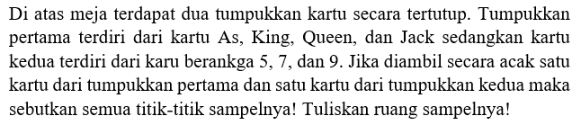 Di atas meja terdapat dua tumpukan kartu secara tertutup. Tumpukan pertama terdiri dari kartu As, King, Queen, dan Jack sedangkan kartu kedua terdiri dari kartu berangka 5, 7, dan 9. Jika diambil secara acak satu kartu dari tumpukan pertama dan satu kartu dari tumpukan kedua maka sebutkan semua titik-titik sampelnya! Tuliskan ruang sampelnya!