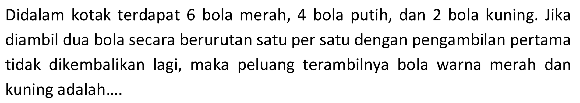 Didalam kotak terdapat 6 bola merah, 4 bola putih, dan 2 bola kuning. Jika diambil dua bola secara berurutan satu per satu dengan pengambilan pertama tidak dikembalikan lagi, maka peluang terambilnya bola warna merah dan kuning adalah.... 