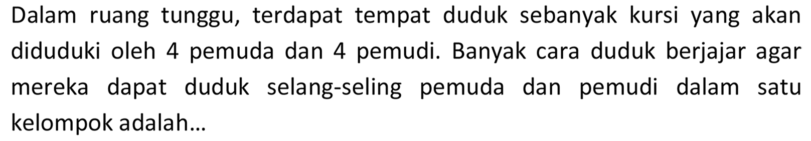 Dalam ruang tunggu, terdapat tempat duduk sebanyak kursi yang akan diduduki oleh 4 pemuda dan 4 pemudi. Banyak cara duduk berjajar agar mereka dapat duduk selang-seling pemuda dan pemudi dalam satu kelompok adalah...