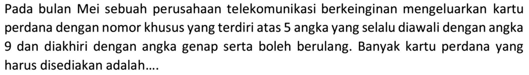 Pada bulan Mei sebuah perusahaan telekomunikasi berkeinginan mengeluarkan kartu perdana dengan nomor khusus yang terdiri atas 5 angka yang selalu diawali dengan angka 9 dan diakhiri dengan angka genap serta boleh berulang. Banyak kartu perdana yang harus disediakan adalah....