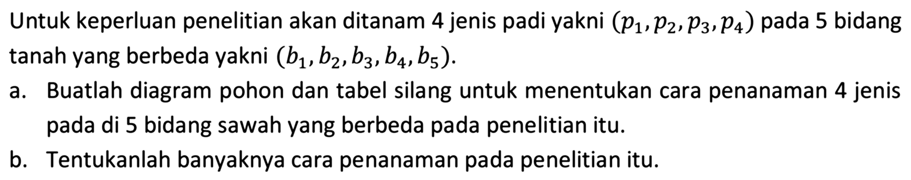 Untuk keperluan penelitian akan ditanam 4 jenis padi yakni  (p1, p2, p3, p4)  pada 5 bidang tanah yang berbeda yakni  (b1, b2, b3, b4, b5) .
a. Buatlah diagram pohon dan tabel silang untuk menentukan cara penanaman 4 jenis pada di 5 bidang sawah yang berbeda pada penelitian itu.
b. Tentukanlah banyaknya cara penanaman pada penelitian itu.