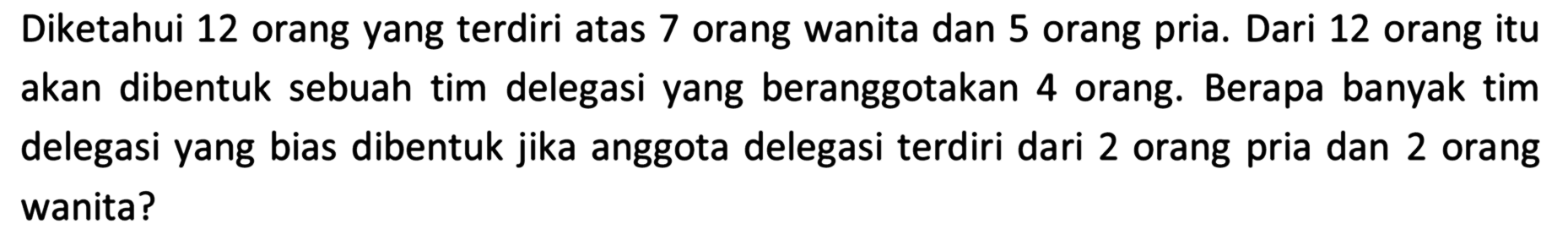 Diketahui 12 orang yang terdiri atas 7 orang wanita dan 5 orang pria. Dari 12 orang itu akan dibentuk sebuah tim delegasi yang beranggotakan 4 orang. Berapa banyak tim delegasi yang bias dibentuk jika anggota delegasi terdiri dari 2 orang pria dan 2 orang wanita?
