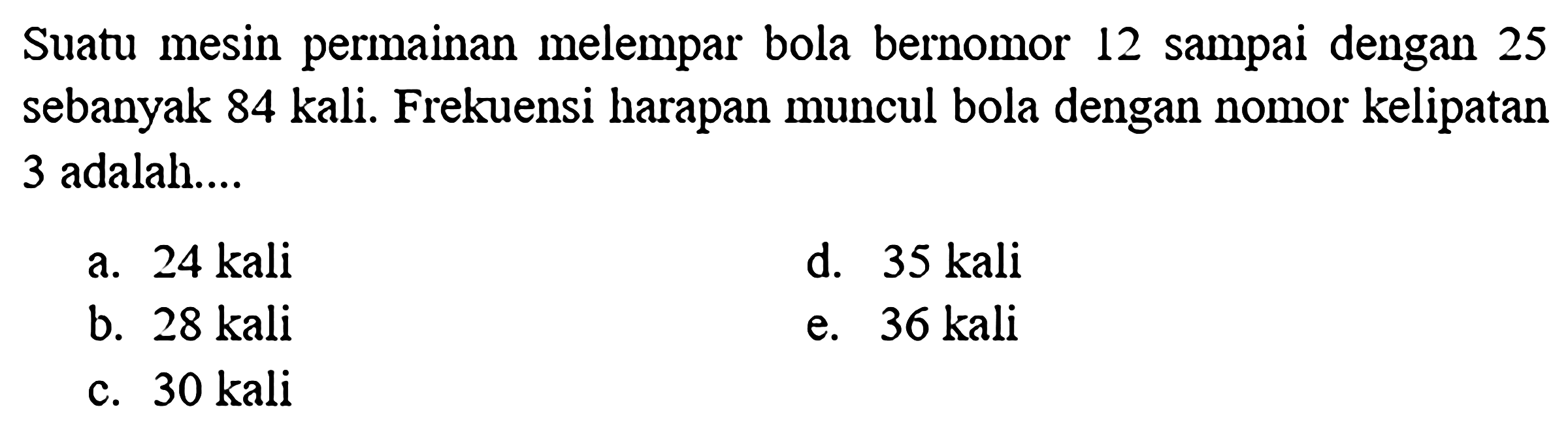 Suatu mesin permainan melempar bola bernomor 12 sampai dengan 25 sebanyak 84 kali. Frekuensi harapan muncul bola dengan nomor kelipatan 3 adalah ... 