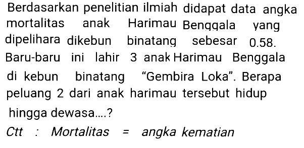 Berdasarkan penelitian ilmiah didapat data angka mortalitas anak Harimau Bengqala yang dipelihara dikebun binatang sebesar  0.58 . Baru-baru ini lahir 3 anak Harimau Benggala di kebun binatang "Gembira Loka". Berapa peluang 2 dari anak harimau tersebut hidup hingga dewasa....?
Ctt : Mortalitas  =  angka kematian