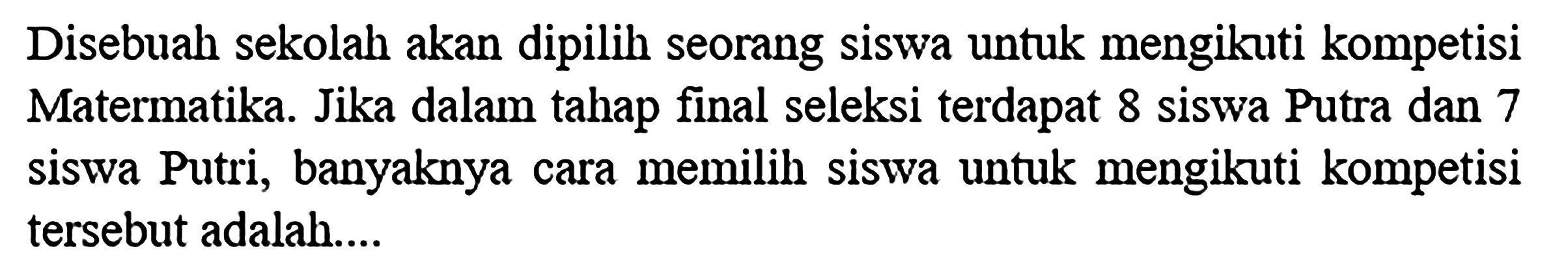 Disebuah sekolah akan dipilih seorang siswa untuk mengikuti kompetisi Matermatika. Jika dalam tahap final seleksi terdapat 8 siswa Putra dan 7 siswa Putri, banyaknya cara memilih siswa untuk mengikuti kompetisi tersebut adalah....