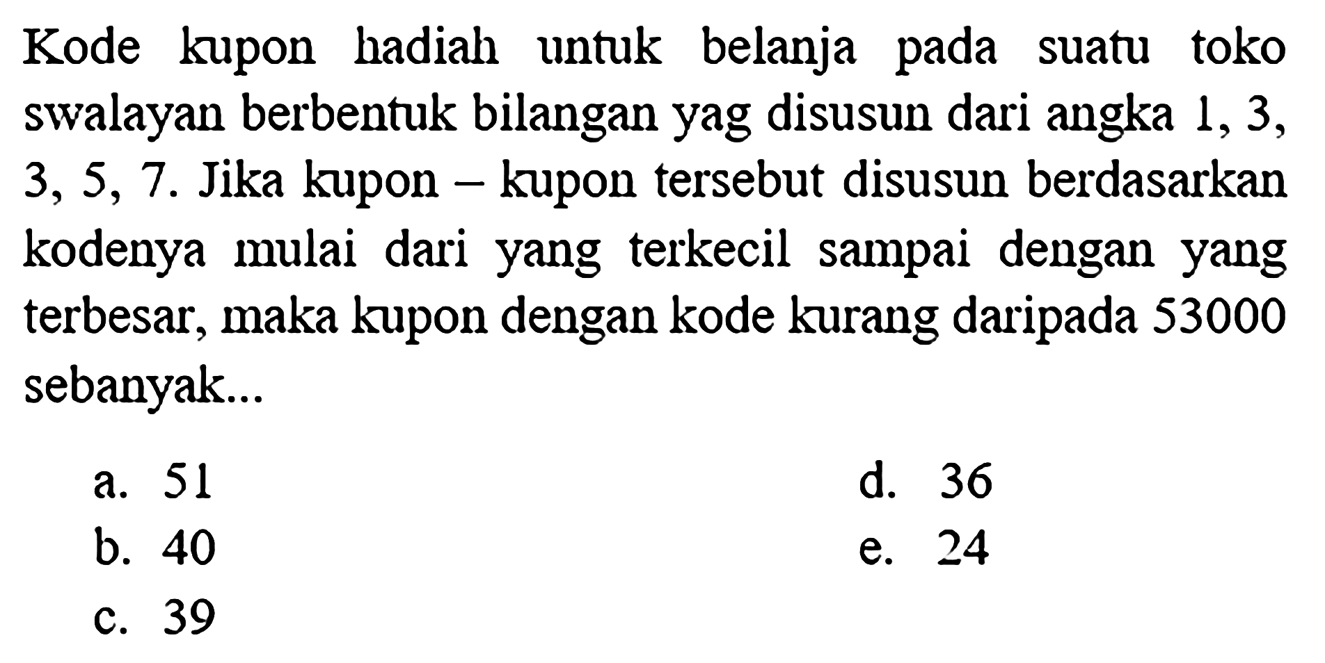 Kode kupon hadiah untuk belanja pada suatu toko swalayan berbentuk bilangan yag disusun dari angka 1,3,3,5,7. Jika kupon - kupon tersebut disusun berdasarkan kodenya mulai dari yang terkecil sampai dengan yang terbesar, maka kupon dengan kode kurang daripada 53000 sebanyak...