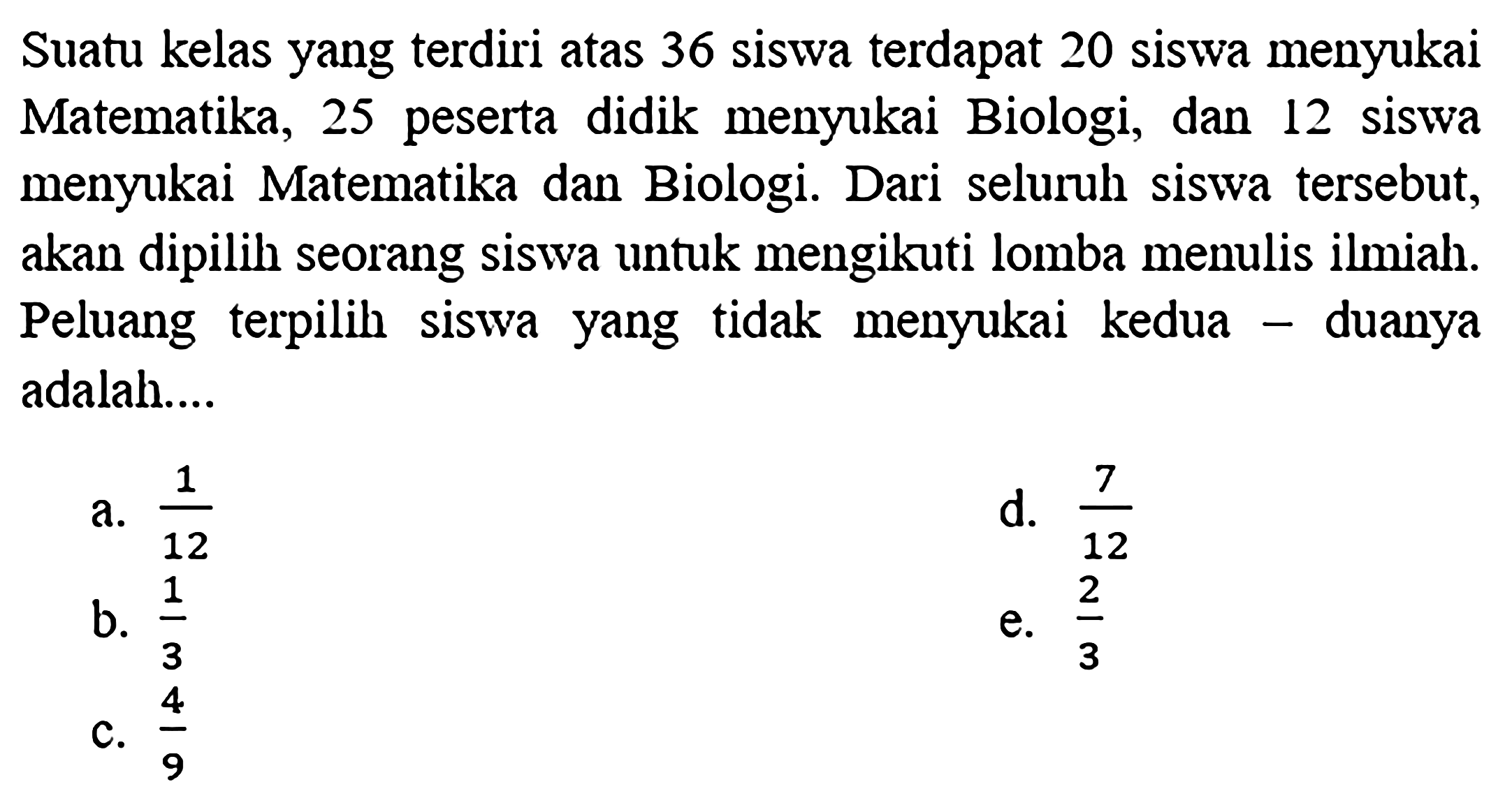 Suatu kelas yang terdiri atas 36 siswa terdapat 20 siswa menyukai Matematika, 25 peserta didik menyukai Biologi, dan 12 siswa menyukai Matematika dan Biologi. Dari seluruh siswa tersebut, akan dipilih seorang siswa untuk mengikuti lomba menulis ilmiah. Peluang terpilih siswa yang tidak menyukai kedua-duanya adalah....