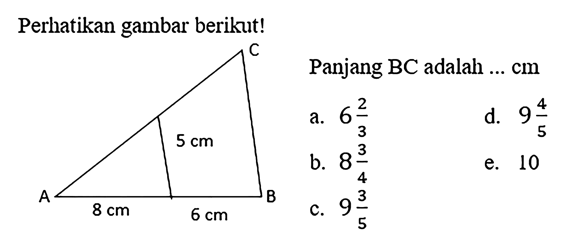 Perhatikan gambar berikut! C 5 cm A 8 cm 6 cm B Panjang BC adalah ... cm a. 6 2/3 d. 9 4/5 b. 8 3/4 e. 10 c. 9 3/5