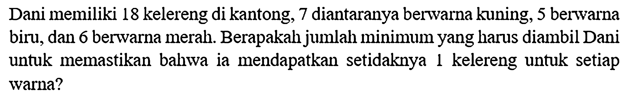 Dani memiliki 18 kelereng di kantong, 7 diantaranya berwarna kuning, 5 berwarna biru, dan 6 berwarna merah. Berapakah jumlah minimum yang harus diambil Dani untuk memastikan bahwa ia mendapatkan setidaknya 1 kelereng untuk setiap warna?