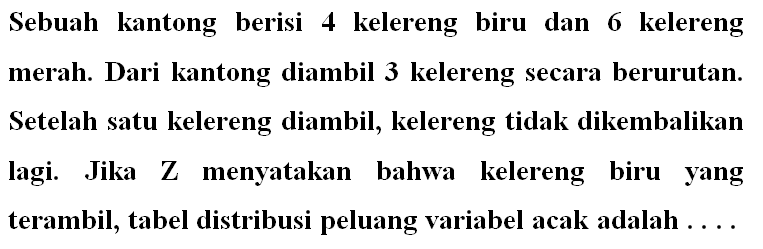 Sebuah kantong berisi 4 kelereng biru dan 6 kelereng merah. Dari kantong diambil 3 kelereng secara berurutan. Setelah satu kelereng diambil, kelereng tidak dikembalikan lagi. Jika Z menyatakan bahwa kelereng biru yang terambil, tabel distribusi peluang variabel acak adalah .... 