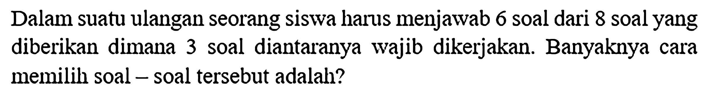 Dalam suatu ulangan seorang siswa harus menjawab 6 soal dari 8 soal yang diberikan dimana 3 soal diantaranya wajib dikerjakan. Banyaknya cara memilih soal - soal tersebut adalah?