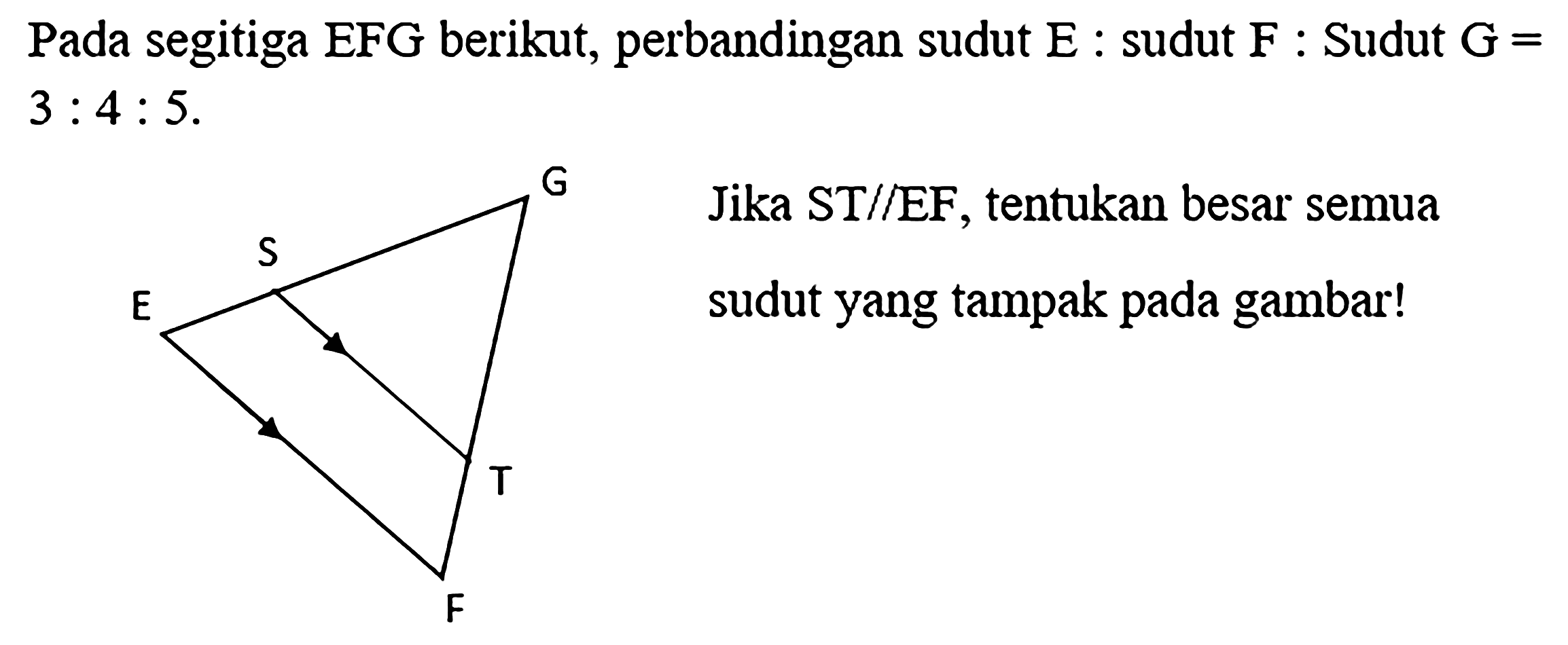 Pada segitiga EFG berikut, perbandingan sudut E : sudut F : Sudut G = 3 : 4 : 5. 
G S E T F 
Jika ST // EF, tentukan besar semua sudut yang tampak pada gambar!