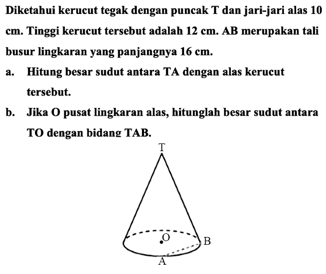 Diketahui kerucut tegak dengan puncak  T  dan jari-jari alas 10 cm. Tinggi kerucut tersebut adalah  12 cm . AB merupakan tali busur lingkaran yang panjangnya  16 cm .
a. Hitung besar sudut antara TA dengan alas kerucut tersebut.
b. Jika  O  pusat lingkaran alas, hitunglah besar sudut antara TO dengan bidang  T {A B) .