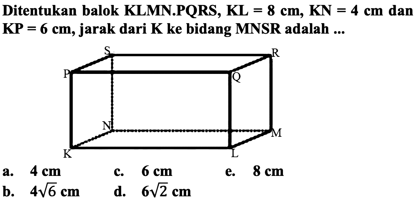 Ditentukan balok KLMN.PQRS, KL  =8 cm, KN=4 cm  dan KP =  6 cm , jarak dari K ke bidang MNSR adalah ...
a.  4 cm 
c.  6 cm 
e.  8 cm 
b.  4 akar(6) cm 
d.  6 akar(2) cm 