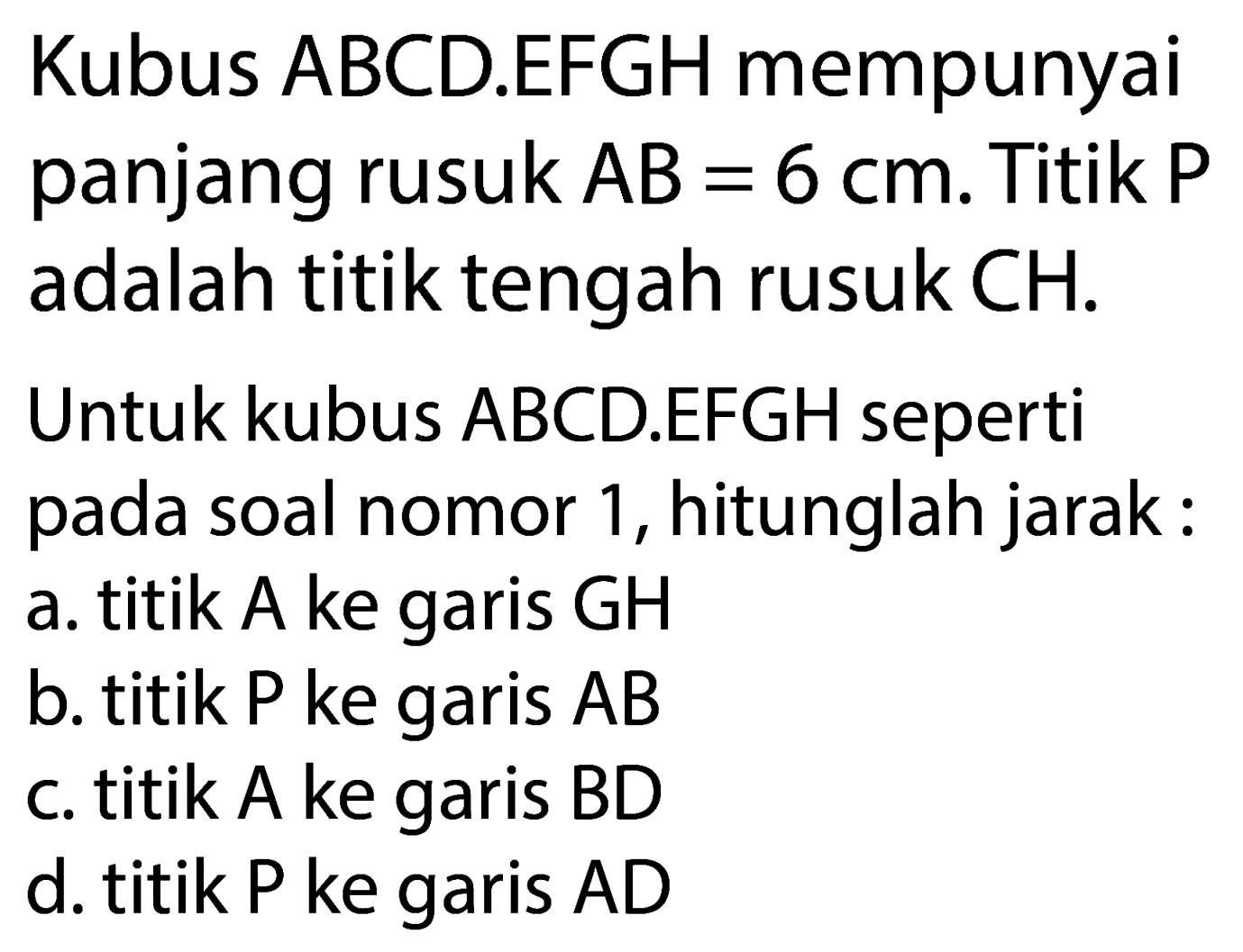 Kubus ABCD.EFGH mempunyai panjang rusuk  A B=6 cm . Titik  P  adalah titik tengah rusuk  CH .
Untuk kubus ABCD.EFGH seperti pada soal nomor 1, hitunglah jarak:
a. titik A ke garis GH
b. titik  P  ke garis  A B 
c. titik A ke garis  B D 
d. titik  P  ke garis  A D 